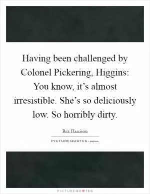 Having been challenged by Colonel Pickering, Higgins: You know, it’s almost irresistible. She’s so deliciously low. So horribly dirty Picture Quote #1