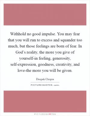 Withhold no good impulse. You may fear that you will run to excess and squander too much, but those feelings are born of fear. In God’s reality, the more you give of yourself-in feeling, generosity, self-expression, goodness, creativity, and love-the more you will be given Picture Quote #1