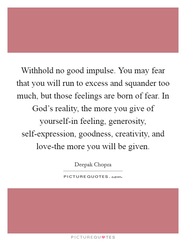 Withhold no good impulse. You may fear that you will run to excess and squander too much, but those feelings are born of fear. In God's reality, the more you give of yourself-in feeling, generosity, self-expression, goodness, creativity, and love-the more you will be given Picture Quote #1