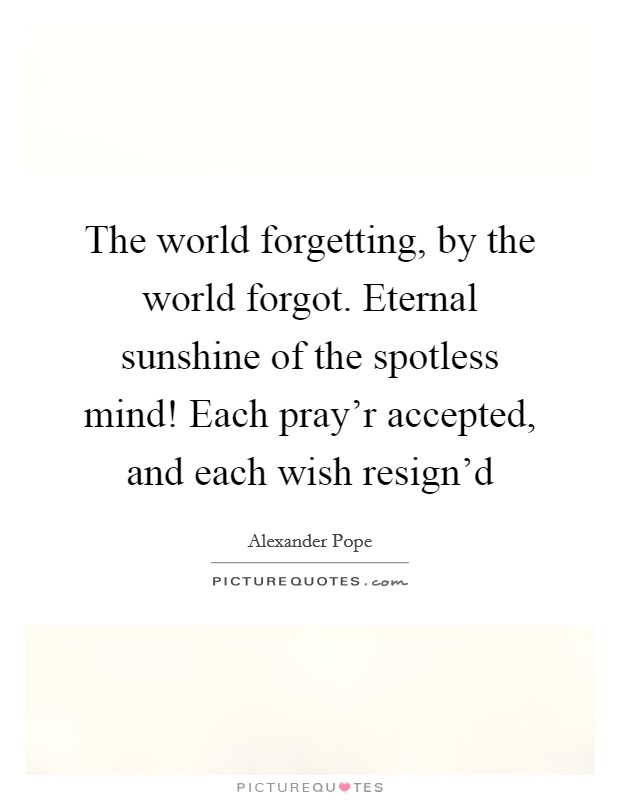 The world forgetting, by the world forgot. Eternal sunshine of the spotless mind! Each pray'r accepted, and each wish resign'd Picture Quote #1