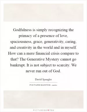 Godfulness is simply recognizing the primacy of a presence of love, spaciousness, grace, generativity, caring, and creativity in the world and in myself. How can a mere financial crisis compare to that? The Generative Mystery cannot go bankrupt. It is not subject to scarcity. We never run out of God Picture Quote #1