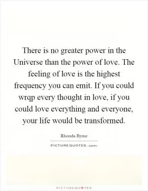 There is no greater power in the Universe than the power of love. The feeling of love is the highest frequency you can emit. If you could wrqp every thought in love, if you could love everything and everyone, your life would be transformed Picture Quote #1