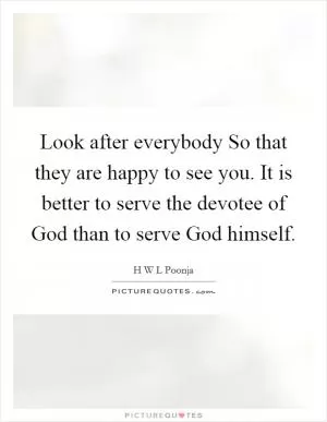 Look after everybody So that they are happy to see you. It is better to serve the devotee of God than to serve God himself Picture Quote #1