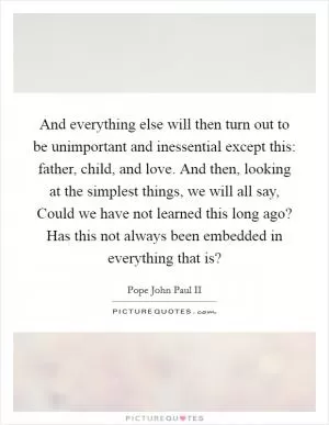 And everything else will then turn out to be unimportant and inessential except this: father, child, and love. And then, looking at the simplest things, we will all say, Could we have not learned this long ago? Has this not always been embedded in everything that is? Picture Quote #1