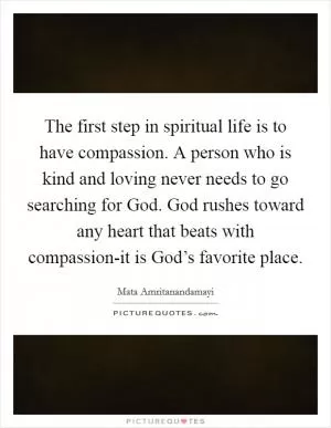 The first step in spiritual life is to have compassion. A person who is kind and loving never needs to go searching for God. God rushes toward any heart that beats with compassion-it is God’s favorite place Picture Quote #1