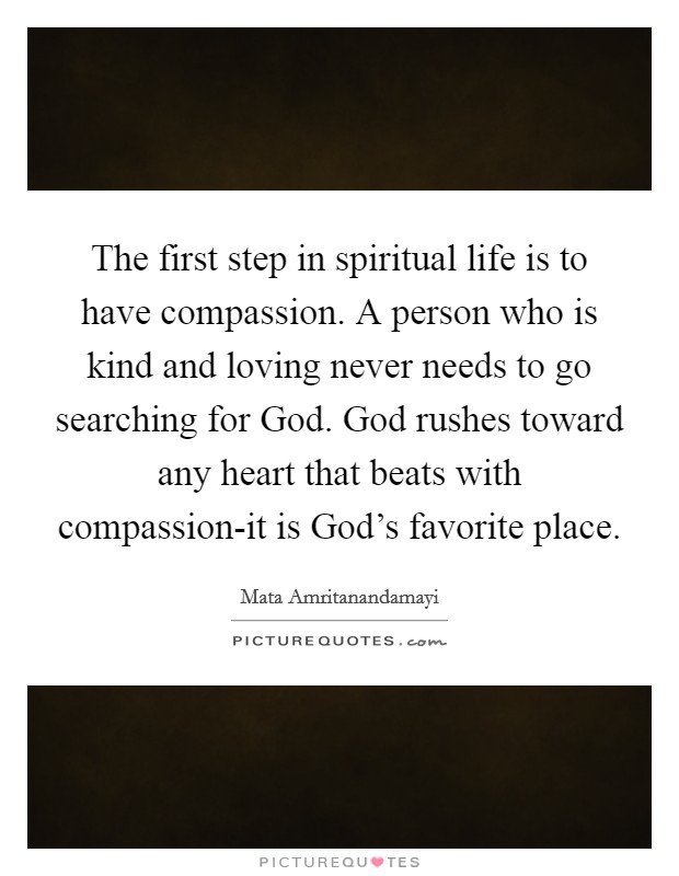 The first step in spiritual life is to have compassion. A person who is kind and loving never needs to go searching for God. God rushes toward any heart that beats with compassion-it is God's favorite place Picture Quote #1