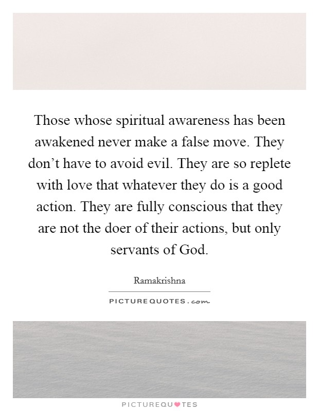 Those whose spiritual awareness has been awakened never make a false move. They don't have to avoid evil. They are so replete with love that whatever they do is a good action. They are fully conscious that they are not the doer of their actions, but only servants of God Picture Quote #1