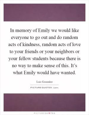 In memory of Emily we would like everyone to go out and do random acts of kindness, random acts of love to your friends or your neighbors or your fellow students because there is no way to make sense of this. It’s what Emily would have wanted Picture Quote #1