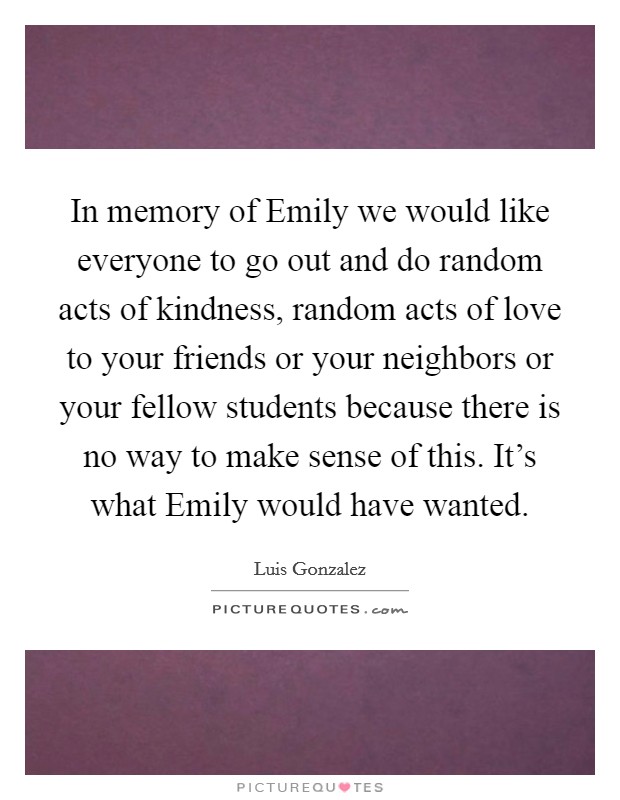 In memory of Emily we would like everyone to go out and do random acts of kindness, random acts of love to your friends or your neighbors or your fellow students because there is no way to make sense of this. It's what Emily would have wanted Picture Quote #1