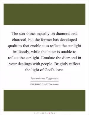 The sun shines equally on diamond and charcoal, but the former has developed qualities that enable it to reflect the sunlight brilliantly, while the latter is unable to reflect the sunlight. Emulate the diamond in your dealings with people. Brightly reflect the light of God’s love Picture Quote #1