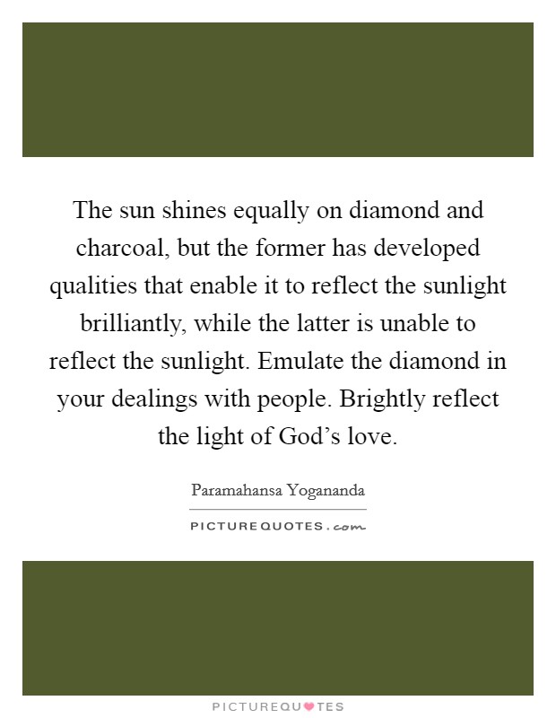 The sun shines equally on diamond and charcoal, but the former has developed qualities that enable it to reflect the sunlight brilliantly, while the latter is unable to reflect the sunlight. Emulate the diamond in your dealings with people. Brightly reflect the light of God's love Picture Quote #1
