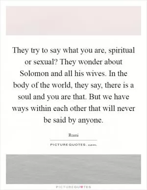 They try to say what you are, spiritual or sexual? They wonder about Solomon and all his wives. In the body of the world, they say, there is a soul and you are that. But we have ways within each other that will never be said by anyone Picture Quote #1