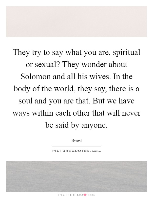 They try to say what you are, spiritual or sexual? They wonder about Solomon and all his wives. In the body of the world, they say, there is a soul and you are that. But we have ways within each other that will never be said by anyone Picture Quote #1