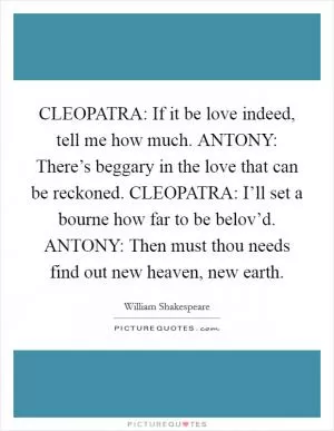 CLEOPATRA: If it be love indeed, tell me how much. ANTONY: There’s beggary in the love that can be reckoned. CLEOPATRA: I’ll set a bourne how far to be belov’d. ANTONY: Then must thou needs find out new heaven, new earth Picture Quote #1