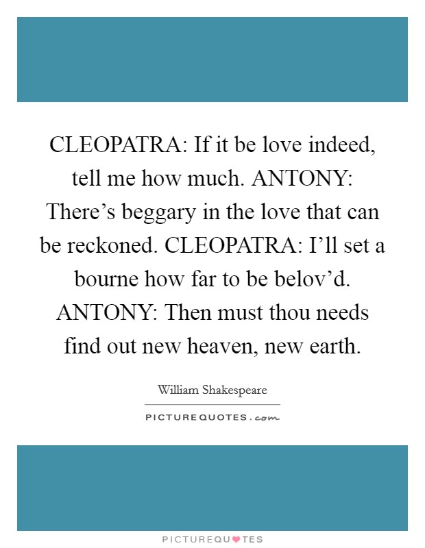 CLEOPATRA: If it be love indeed, tell me how much. ANTONY: There's beggary in the love that can be reckoned. CLEOPATRA: I'll set a bourne how far to be belov'd. ANTONY: Then must thou needs find out new heaven, new earth Picture Quote #1