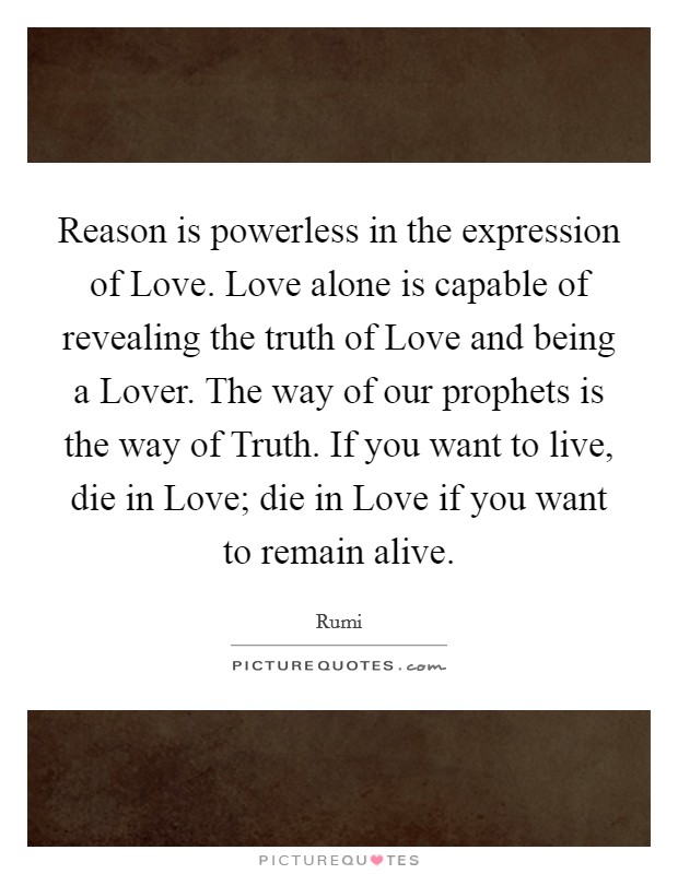 Reason is powerless in the expression of Love. Love alone is capable of revealing the truth of Love and being a Lover. The way of our prophets is the way of Truth. If you want to live, die in Love; die in Love if you want to remain alive Picture Quote #1