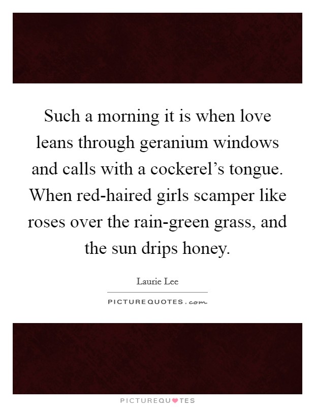 Such a morning it is when love leans through geranium windows and calls with a cockerel's tongue. When red-haired girls scamper like roses over the rain-green grass, and the sun drips honey Picture Quote #1