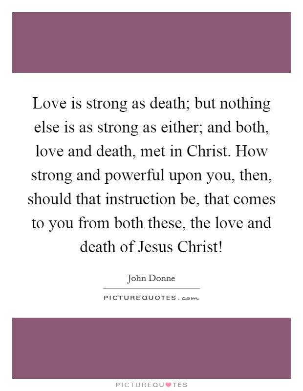 Love is strong as death; but nothing else is as strong as either; and both, love and death, met in Christ. How strong and powerful upon you, then, should that instruction be, that comes to you from both these, the love and death of Jesus Christ! Picture Quote #1