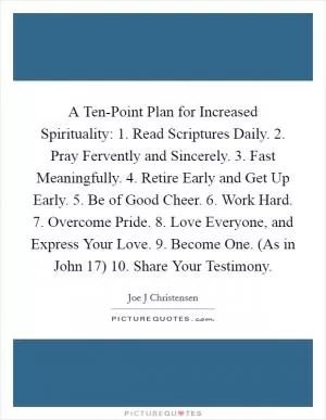 A Ten-Point Plan for Increased Spirituality: 1. Read Scriptures Daily. 2. Pray Fervently and Sincerely. 3. Fast Meaningfully. 4. Retire Early and Get Up Early. 5. Be of Good Cheer. 6. Work Hard. 7. Overcome Pride. 8. Love Everyone, and Express Your Love. 9. Become One. (As in John 17) 10. Share Your Testimony Picture Quote #1