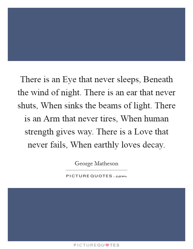 There is an Eye that never sleeps, Beneath the wind of night. There is an ear that never shuts, When sinks the beams of light. There is an Arm that never tires, When human strength gives way. There is a Love that never fails, When earthly loves decay Picture Quote #1