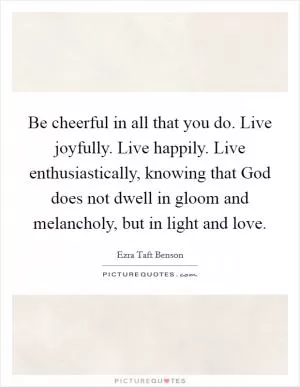 Be cheerful in all that you do. Live joyfully. Live happily. Live enthusiastically, knowing that God does not dwell in gloom and melancholy, but in light and love Picture Quote #1