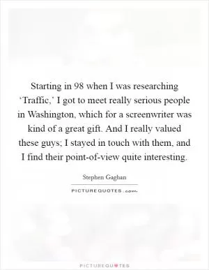 Starting in  98 when I was researching ‘Traffic,’ I got to meet really serious people in Washington, which for a screenwriter was kind of a great gift. And I really valued these guys; I stayed in touch with them, and I find their point-of-view quite interesting Picture Quote #1