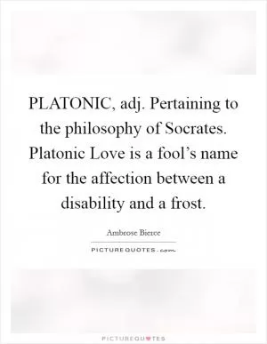 PLATONIC, adj. Pertaining to the philosophy of Socrates. Platonic Love is a fool’s name for the affection between a disability and a frost Picture Quote #1