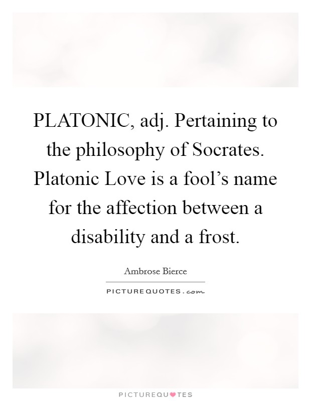 PLATONIC, adj. Pertaining to the philosophy of Socrates. Platonic Love is a fool's name for the affection between a disability and a frost Picture Quote #1