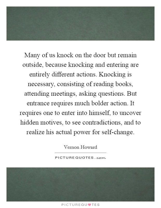 Many of us knock on the door but remain outside, because knocking and entering are entirely different actions. Knocking is necessary, consisting of reading books, attending meetings, asking questions. But entrance requires much bolder action. It requires one to enter into himself, to uncover hidden motives, to see contradictions, and to realize his actual power for self-change Picture Quote #1