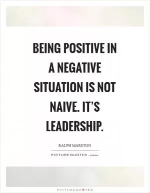 Being positive in a negative situation is not naive. It’s leadership Picture Quote #1