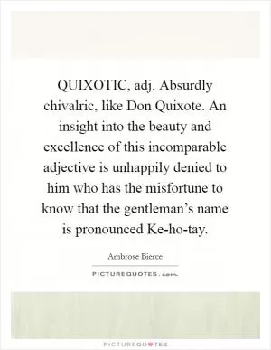 QUIXOTIC, adj. Absurdly chivalric, like Don Quixote. An insight into the beauty and excellence of this incomparable adjective is unhappily denied to him who has the misfortune to know that the gentleman’s name is pronounced Ke-ho-tay Picture Quote #1