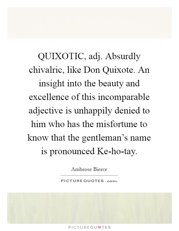 QUIXOTIC, adj. Absurdly chivalric, like Don Quixote. An insight into the beauty and excellence of this incomparable adjective is unhappily denied to him who has the misfortune to know that the gentleman's name is pronounced Ke-ho-tay Picture Quote #1
