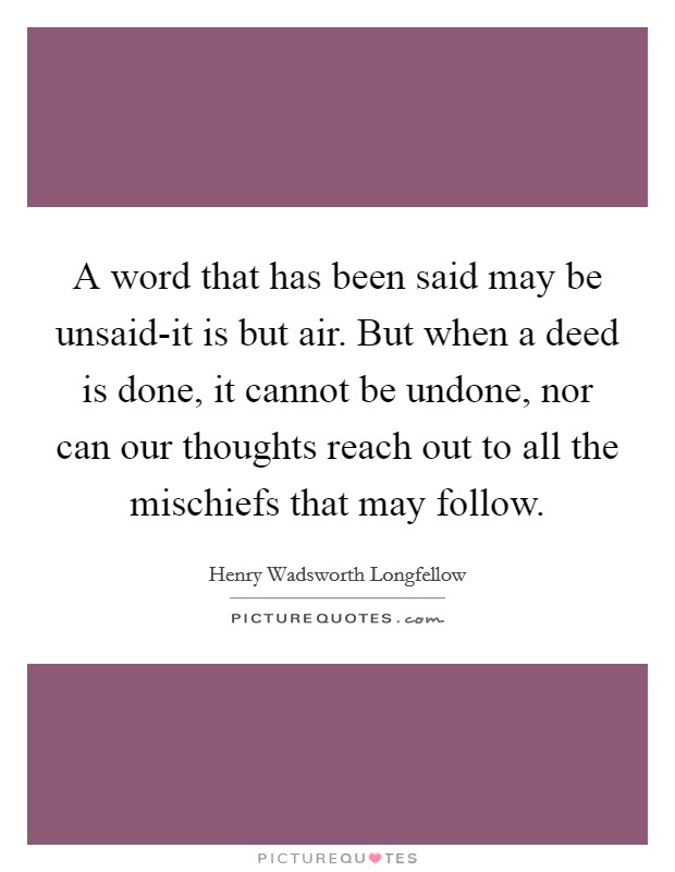 A word that has been said may be unsaid-it is but air. But when a deed is done, it cannot be undone, nor can our thoughts reach out to all the mischiefs that may follow Picture Quote #1