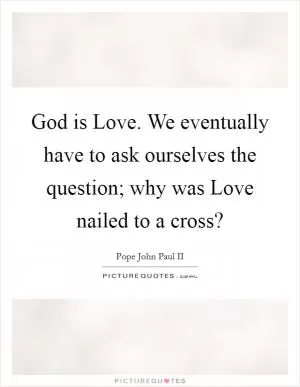 God is Love. We eventually have to ask ourselves the question; why was Love nailed to a cross? Picture Quote #1
