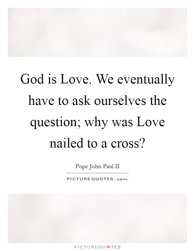 God is Love. We eventually have to ask ourselves the question; why was Love nailed to a cross? Picture Quote #1