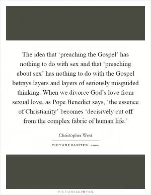The idea that ‘preaching the Gospel’ has nothing to do with sex and that ‘preaching about sex’ has nothing to do with the Gospel betrays layers and layers of seriously misguided thinking. When we divorce God’s love from sexual love, as Pope Benedict says, ‘the essence of Christianity’ becomes ‘decisively cut off from the complex fabric of human life.’ Picture Quote #1