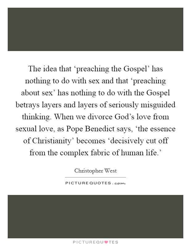 The idea that ‘preaching the Gospel' has nothing to do with sex and that ‘preaching about sex' has nothing to do with the Gospel betrays layers and layers of seriously misguided thinking. When we divorce God's love from sexual love, as Pope Benedict says, ‘the essence of Christianity' becomes ‘decisively cut off from the complex fabric of human life.' Picture Quote #1