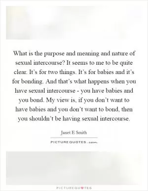 What is the purpose and meaning and nature of sexual intercourse? It seems to me to be quite clear. It’s for two things. It’s for babies and it’s for bonding. And that’s what happens when you have sexual intercourse - you have babies and you bond. My view is, if you don’t want to have babies and you don’t want to bond, then you shouldn’t be having sexual intercourse Picture Quote #1