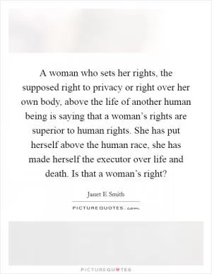 A woman who sets her rights, the supposed right to privacy or right over her own body, above the life of another human being is saying that a woman’s rights are superior to human rights. She has put herself above the human race, she has made herself the executor over life and death. Is that a woman’s right? Picture Quote #1