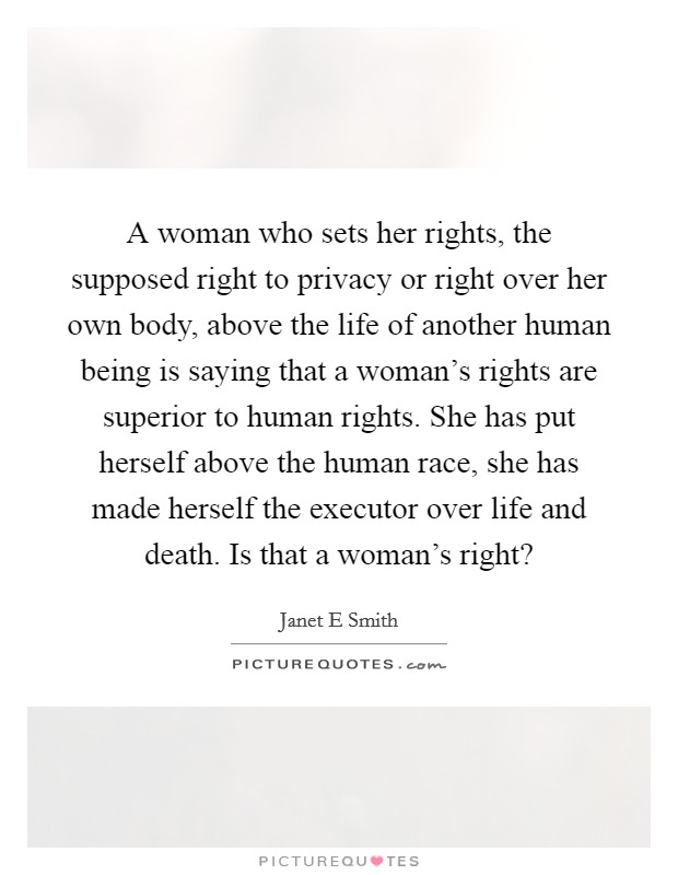 A woman who sets her rights, the supposed right to privacy or right over her own body, above the life of another human being is saying that a woman's rights are superior to human rights. She has put herself above the human race, she has made herself the executor over life and death. Is that a woman's right? Picture Quote #1