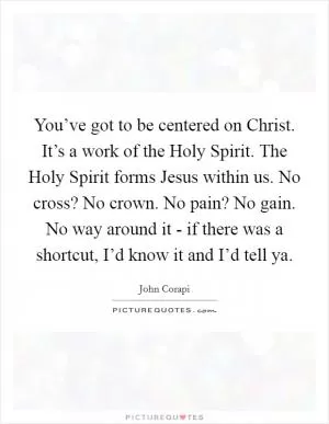 You’ve got to be centered on Christ. It’s a work of the Holy Spirit. The Holy Spirit forms Jesus within us. No cross? No crown. No pain? No gain. No way around it - if there was a shortcut, I’d know it and I’d tell ya Picture Quote #1