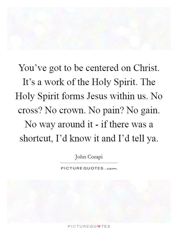 You've got to be centered on Christ. It's a work of the Holy Spirit. The Holy Spirit forms Jesus within us. No cross? No crown. No pain? No gain. No way around it - if there was a shortcut, I'd know it and I'd tell ya Picture Quote #1