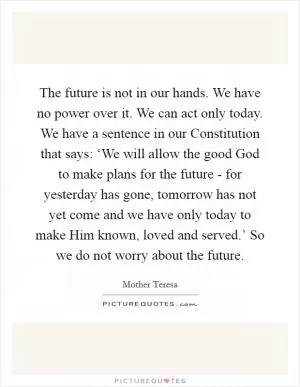 The future is not in our hands. We have no power over it. We can act only today. We have a sentence in our Constitution that says: ‘We will allow the good God to make plans for the future - for yesterday has gone, tomorrow has not yet come and we have only today to make Him known, loved and served.’ So we do not worry about the future Picture Quote #1