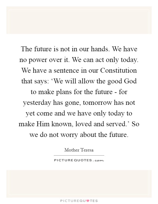 The future is not in our hands. We have no power over it. We can act only today. We have a sentence in our Constitution that says: ‘We will allow the good God to make plans for the future - for yesterday has gone, tomorrow has not yet come and we have only today to make Him known, loved and served.' So we do not worry about the future Picture Quote #1