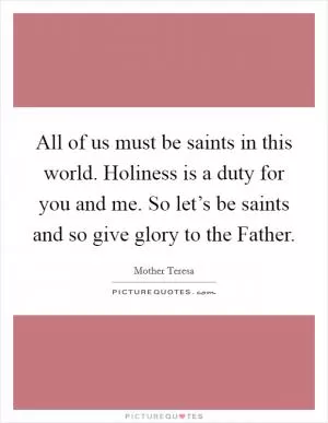 All of us must be saints in this world. Holiness is a duty for you and me. So let’s be saints and so give glory to the Father Picture Quote #1