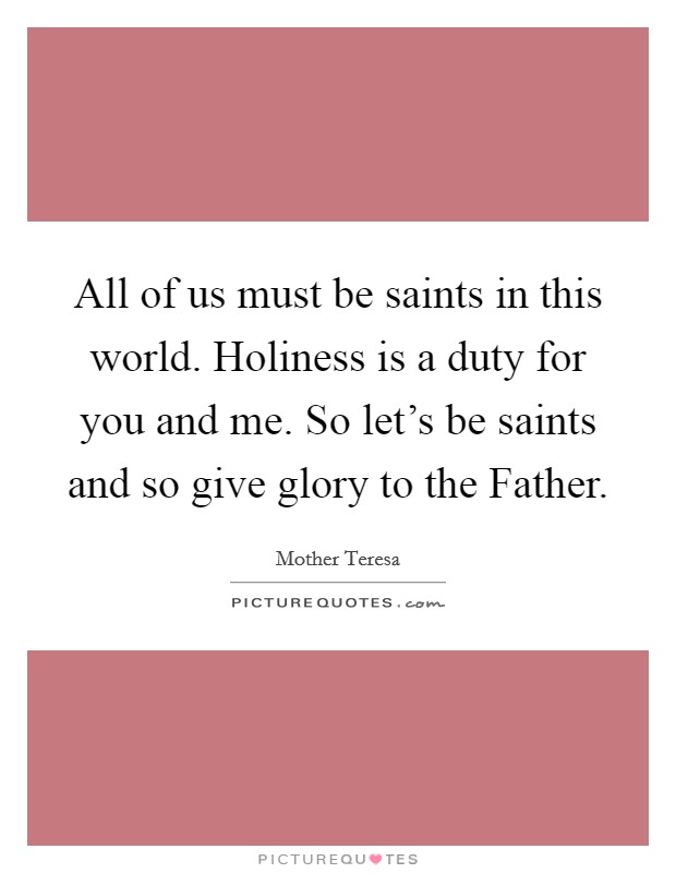 All of us must be saints in this world. Holiness is a duty for you and me. So let's be saints and so give glory to the Father Picture Quote #1