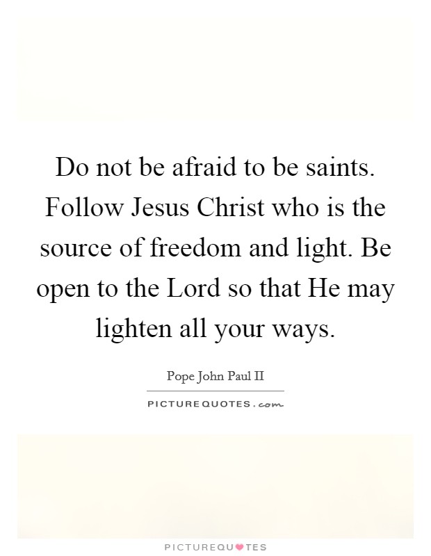 Do not be afraid to be saints. Follow Jesus Christ who is the source of freedom and light. Be open to the Lord so that He may lighten all your ways Picture Quote #1