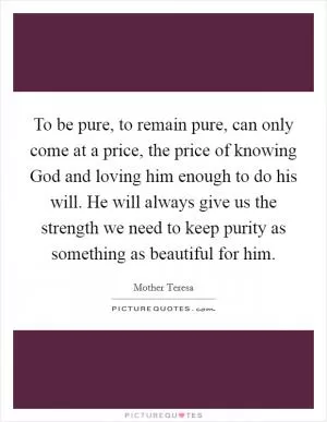 To be pure, to remain pure, can only come at a price, the price of knowing God and loving him enough to do his will. He will always give us the strength we need to keep purity as something as beautiful for him Picture Quote #1