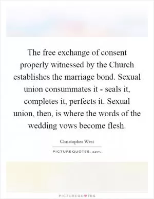 The free exchange of consent properly witnessed by the Church establishes the marriage bond. Sexual union consummates it - seals it, completes it, perfects it. Sexual union, then, is where the words of the wedding vows become flesh Picture Quote #1