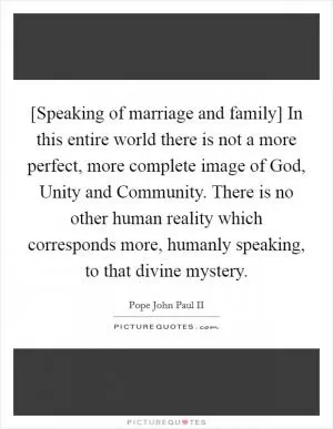 [Speaking of marriage and family] In this entire world there is not a more perfect, more complete image of God, Unity and Community. There is no other human reality which corresponds more, humanly speaking, to that divine mystery Picture Quote #1